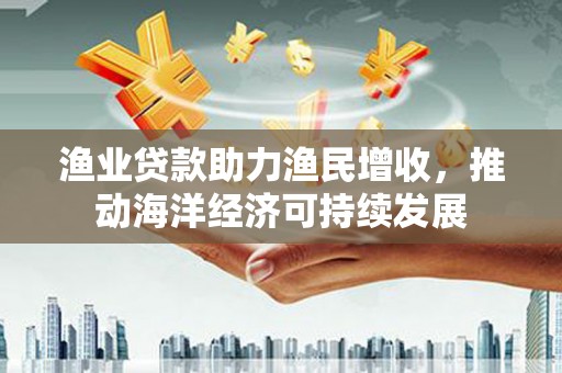 南化渔业贷款助力渔民增收，推动海洋经济可持续发展