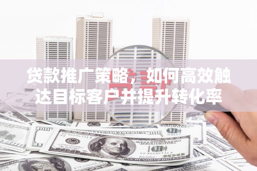高碑店贷款推广策略，如何高效触达目标客户并提升转化率