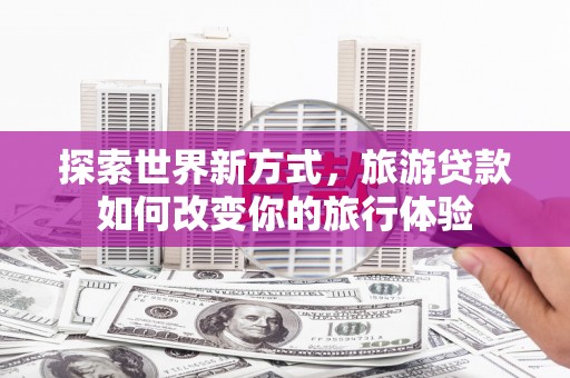 鹤峰探索世界新方式，旅游贷款如何改变你的旅行体验